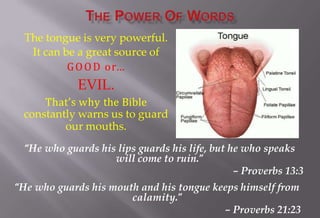 The tongue is very powerful.
It can be a great source of
GOOD or…
EVIL.
That’s why the Bible
constantly warns us to guard
our mouths.
“He who guards his lips guards his life, but he who speaks
will come to ruin.”
– Proverbs 13:3
“He who guards his mouth and his tongue keeps himself from
calamity.”
– Proverbs 21:23
 