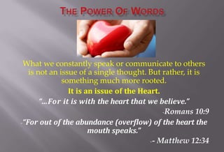 What we constantly speak or communicate to others
is not an issue of a single thought. But rather, it is
something much more rooted.
It is an issue of the Heart.
“…For it is with the heart that we believe.”
-Romans 10:9
-“For out of the abundance (overflow) of the heart the
mouth speaks.”
-- Matthew 12:34
 