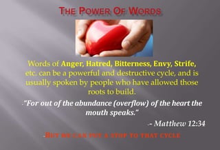 Words of Anger, Hatred, Bitterness, Envy, Strife,
etc. can be a powerful and destructive cycle, and is
usually spoken by people who have allowed those
roots to build.
-“For out of the abundance (overflow) of the heart the
mouth speaks.”
-- Matthew 12:34
-BUT WE CAN PUT A STOP TO THAT CYCLE
 