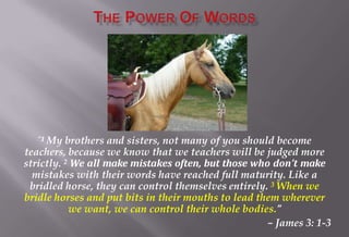 “1 My brothers and sisters, not many of you should become
teachers, because we know that we teachers will be judged more
strictly. 2 We all make mistakes often, but those who don’t make
mistakes with their words have reached full maturity. Like a
bridled horse, they can control themselves entirely. 3 When we
bridle horses and put bits in their mouths to lead them wherever
we want, we can control their whole bodies.”
– James 3: 1-3
 