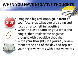 WHEN YOU HAVE NEGATIVE THOUGHTS
• Imagine a big red stop sign in front of
your face, stop what you are doing and
focus on a something positive
• Wear an elastic band on your wrist and
ping it, then replace the negative
thought with a positive thought
• Write your thoughts in a journal, review
them at the end of the day and replace
your negative words with positive words
 