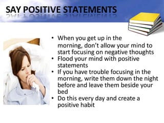 SAY POSITIVE STATEMENTS
• When you get up in the
morning, don’t allow your mind to
start focusing on negative thoughts
• Flood your mind with positive
statements
• If you have trouble focusing in the
morning, write them down the night
before and leave them beside your
bed
• Do this every day and create a
positive habit
 