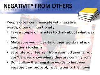 NEGATIVITY FROM OTHERS
People often communicate with negative
words, often unintentionally
• Take a couple of minutes to think about what was
said
• Make sure you understand their words and ask
questions to clarify
• Separate your feelings from your judgments, you
don’t always know where they are coming from
• Don’t allow their negative words to hurt you
because they probably have issues of their own
 
