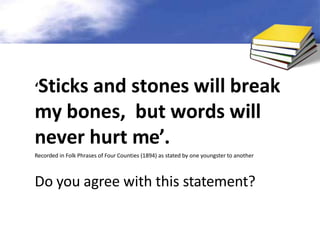 ‘Sticks and stones will break
my bones, but words will
never hurt me’.
Recorded in Folk Phrases of Four Counties (1894) as stated by one youngster to another
Do you agree with this statement?
 