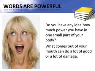 WORDS ARE POWERFUL
Do you have any idea how
much power you have in
one small part of your
body?
What comes out of your
mouth can do a lot of good
or a lot of damage.
 