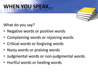 WHEN YOU SPEAK…
What do you say?
• Negative words or positive words
• Complaining words or rejoicing words
• Critical words or forgiving words
• Nasty words or praising words
• Judgmental words or non-judgmental words
• Hurtful words or healing words
 