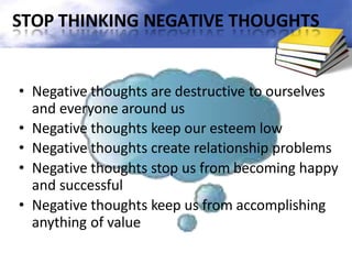 STOP THINKING NEGATIVE THOUGHTS
• Negative thoughts are destructive to ourselves
and everyone around us
• Negative thoughts keep our esteem low
• Negative thoughts create relationship problems
• Negative thoughts stop us from becoming happy
and successful
• Negative thoughts keep us from accomplishing
anything of value
 