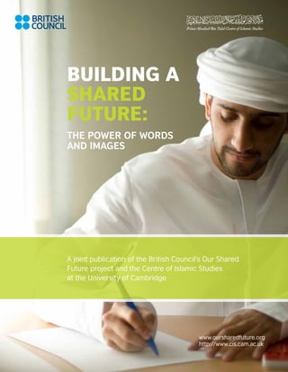 Building a
Shared
Future:
The Power of Words
and Images




A joint publication of the British Council’s Our Shared
Future project and the Centre of Islamic Studies
at the University of Cambridge




                                          www.oursharedfuture.org
                                          http://www.cis.cam.ac.uk

                                                                     a
 