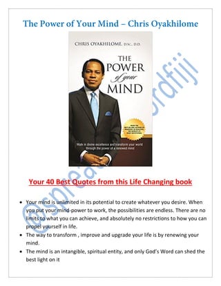 Your 40 Best Quotes from this Life Changing book
 Your mind is unlimited in its potential to create whatever you desire. When
you put your mind-power to work, the possibilities are endless. There are no
limits to what you can achieve, and absolutely no restrictions to how you can
propel yourself in life.
 The way to transform , improve and upgrade your life is by renewing your
mind.
 The mind is an intangible, spiritual entity, and only God’s Word can shed the
best light on it
 