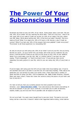 The Power Of Your
Subconscious Mind
Scientists say that we only use 10% of our minds. Think about what I just said. We use
only 10% of our minds! We are wasting the other 90%. Think of it this way….what if we
only used 10% of our salary? Could we survive on 10% of our salary? No way, unless
your Bill Gates. What about eating only 10% of the food we make? Wouldn’t that be a
waste of food? What if we slept only 10% of 8 hours or 80 minutes a day? Could we
survive? What if we had only 10% of the oxygen that was available? Could we survive?
The answer to all these questions is a resounding NO!
So why do we put up with using only 10% of our brain? Look at your life. Are you living
the life you want….on your terms? Are you happy with what you’ve created or do you
think it could be better? Chances are that you are living to only 10% of your abilities.
What if you could make your life 100, 500, or 1,000% better? I can hear you now
saying…”That’s impossible” or “that’s too hard to do.” If you did say that, you’re
repeating the same pattern in your life, which is you are using only 10% of your brain or
less.
If you’re happy with using just the 10% of your brain then stop reading now. If you’re
not satisfied and want to be able to use the rest of it then keep reading. Think about the
greatness you can achieve by using your entire mind. There have been a number of
great teachers of using the mind, such as Napoleon Hill, Ralph Waldo Emerson, Maxwell
Maltz and many others. These men knew the secret to using the power of your mind and
how to tap into it.
I’m here to tell you that you currently posses the most powerful tool in the
Universe….your SUBCONSCIOUS MIND. Your subconscious mind knows everything. It
has all the answers if you just use it correctly. It can lead you to a life of harmony,
wealth, health, joy and success! This is possible with all aspects of your life.
It’s not your fault. You were never taught how to use your mind. The past is over and
today can be a new start. It doesn’t matter what happened before today, what matters
 