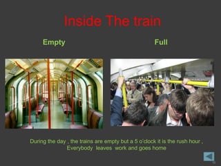 Inside The train
     Empty                                           Full




During the day , the trains are empty but a 5 o’clock it is the rush hour ,
               Everybody leaves work and goes home

                                                                              10
 