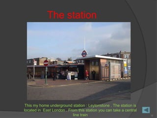 The station




 This my home underground station : Leytonstone . The station is
located in East London . From this station you can take a central
                           line train                               12
 