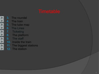 Timetable
3. The roundel
4. The train
5. The tube map
6. The Lines
7. Ticketing
8. The platform
9. The staff
10. Inside the train
11. The biggest stations
12. The station




                                       2
 