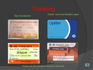 Ticketing
                                Oyster card and freedom pass
Day travelcards




       These are the tickets to acces to the train
                                                               7
 