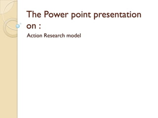 The Power point presentation
on :
Action Research model
 