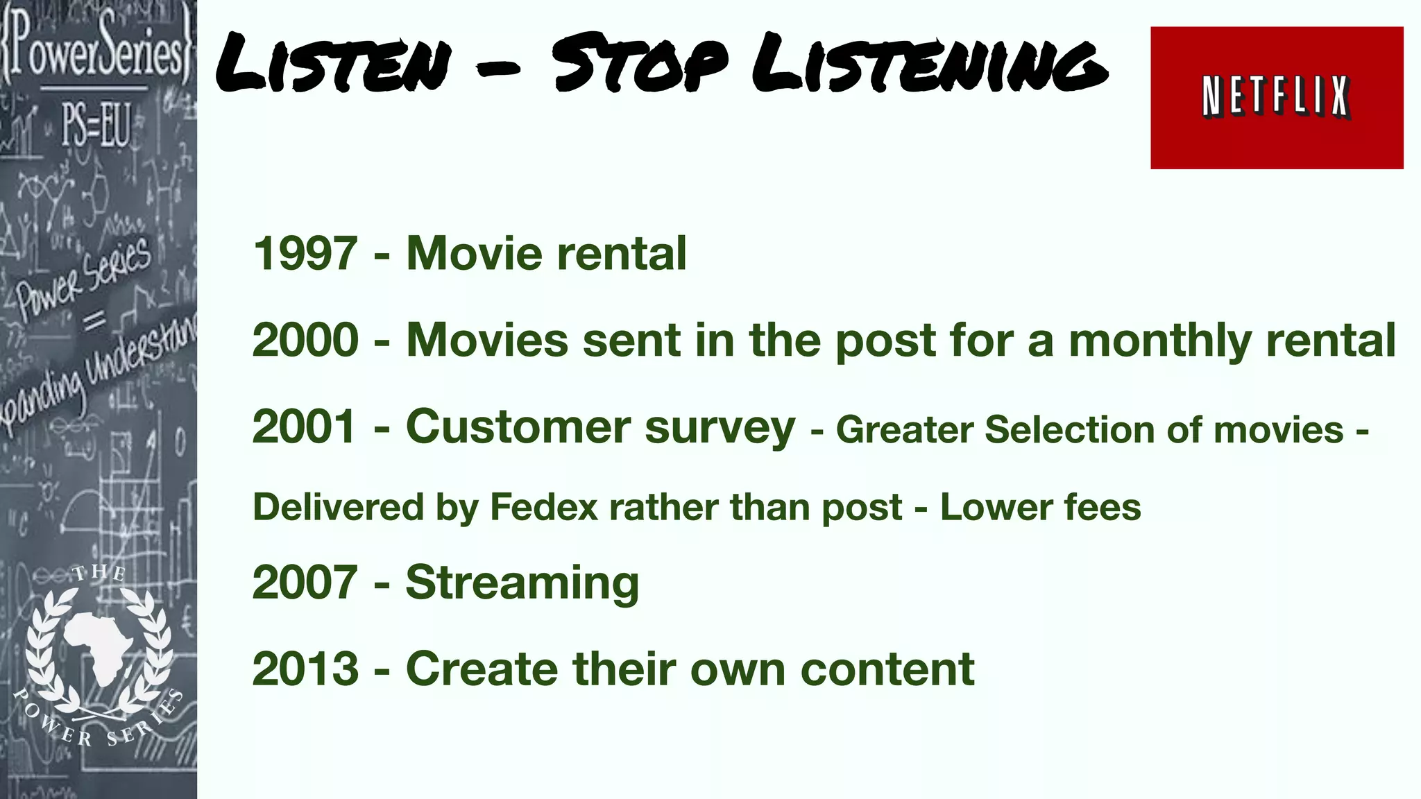 Listen - Stop Listening
1997 - Movie rental
2000 - Movies sent in the post for a monthly rental
2001 - Customer survey - Greater Selection of movies -
Delivered by Fedex rather than post - Lower fees
2007 - Streaming
2013 - Create their own content
 
