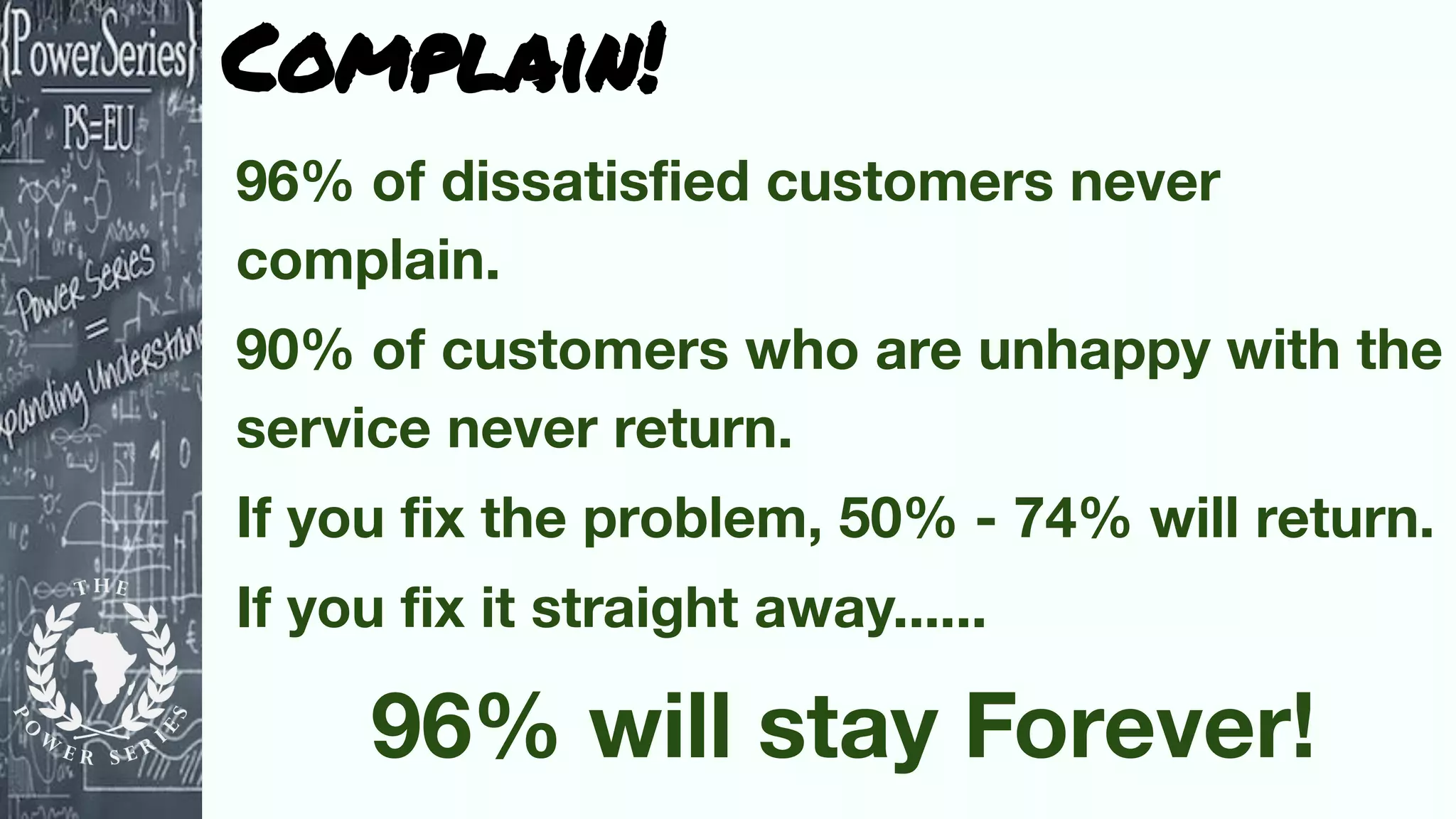 Complain!
96% of dissatisﬁed customers never
complain.
90% of customers who are unhappy with the
service never return.
If you ﬁx the problem, 50% - 74% will return.
If you ﬁx it straight away......
96% will stay Forever!
 