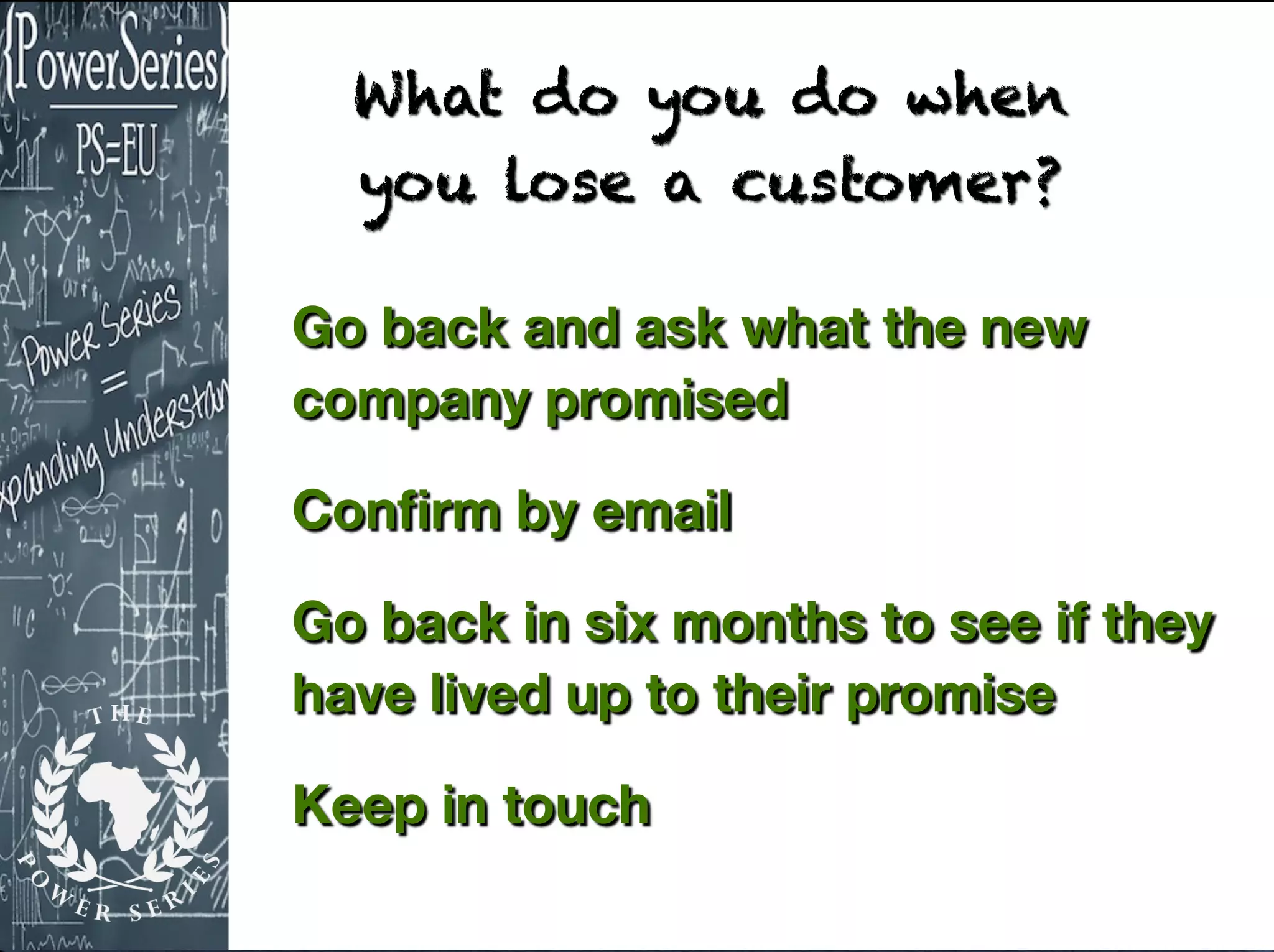 Go back and ask what the new
company promised
Conﬁrm by email
Go back in six months to see if they
have lived up to their promise
Keep in touch
What do you do when
you lose a customer?
 