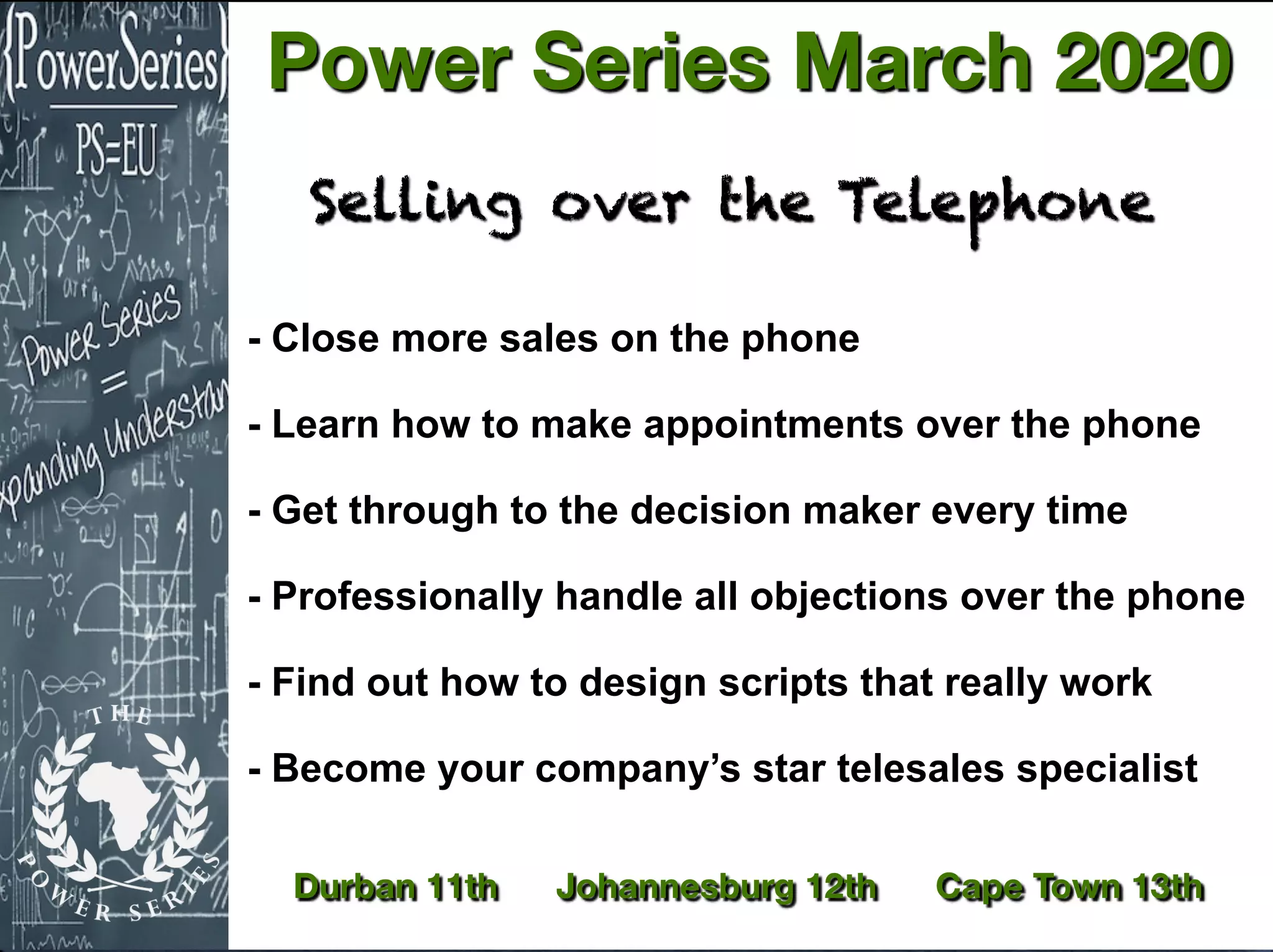 - Close more sales on the phone
- Learn how to make appointments over the phone
- Get through to the decision maker every time
- Professionally handle all objections over the phone
- Find out how to design scripts that really work
- Become your company’s star telesales specialist
Selling over the Telephone
Durban 11th Johannesburg 12th Cape Town 13th
Power Series March 2020
 