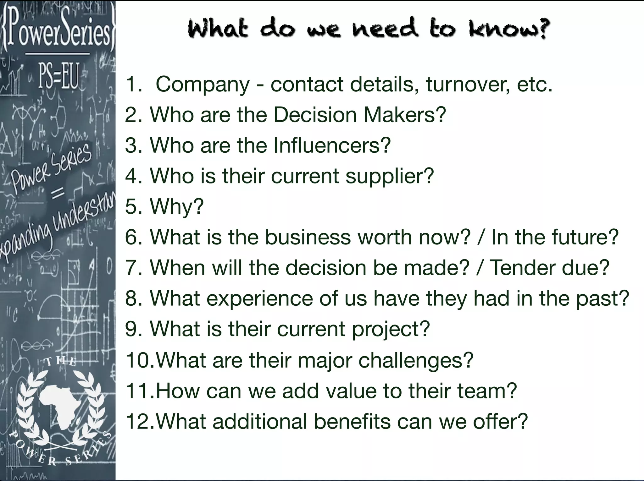 1. Company - contact details, turnover, etc. 

2. Who are the Decision Makers?

3. Who are the Inﬂuencers?

4. Who is their current supplier?

5. Why?

6. What is the business worth now? / In the future?

7. When will the decision be made? / Tender due?

8. What experience of us have they had in the past?

9. What is their current project?

10.What are their major challenges?

11.How can we add value to their team?

12.What additional beneﬁts can we oﬀer?
What do we need to know?
 