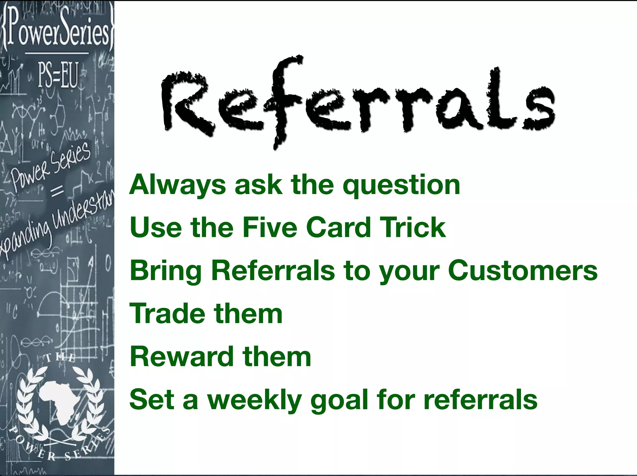 Referrals
Always ask the question
Use the Five Card Trick
Bring Referrals to your Customers
Trade them
Reward them
Set a weekly goal for referrals
 