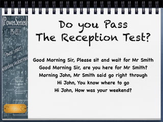 Good Morning Sir, Please sit and wait for Mr Smith
Good Morning Sir, are you here for Mr Smith?
Morning John, Mr Smith said go right through
Hi John, You know where to go
Hi John, How was your weekend?
Do you Pass
The Reception Test?
 