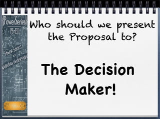 The Decision
Maker!
Who should we present
the Proposal to?
 