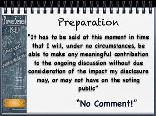 "It has to be said at this moment in time
that I will, under no circumstances, be
able to make any meaningful contribution
to the ongoing discussion without due
consideration of the impact my disclosure
may, or may not have on the voting
public"
“No Comment!”
Preparation
 