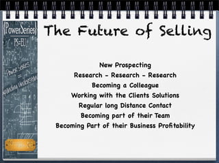 The Future of Selling
New Prospecting
Research - Research - Research
Becoming a Colleague
Working with the Clients Solutions
Regular long Distance Contact
Becoming part of their Team
Becoming Part of their Business Proﬁtability
 