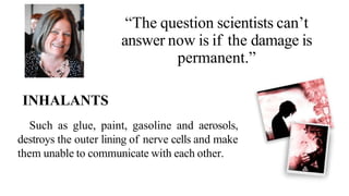 “The question scientists can’t
answer now is if the damage is
permanent.”
INHALANTS
Such as glue, paint, gasoline and aerosols,
destroys the outer lining of nerve cells and make
them unable to communicate with each other.
 