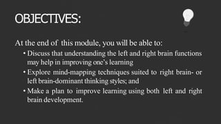 OBJECTIVES:
At the end of this module, you will be able to:
• Discuss that understanding the left and right brain functions
may help in improving one’s learning
• Explore mind-mapping techniques suited to right brain- or
left brain-dominant thinking styles; and
• Make a plan to improve learning using both left and right
brain development.
 