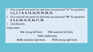 1. Give yourself one point for each time you answered "A" for questions:
1, 2, 3, 7, 8, 9, 13, 14, 15, 19, 20, 21.
2. Give yourself one point for each time you answered "B" for questions:
4, 5, 6, 10, 11, 12, 16, 17, 18.
3. Add all points.
Totals imply:
0-4: strong left brain 5-8: moderate left brain
9-13: middle brain
14-16: moderate right brain 17-21: strong right brain
 