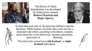 The theory of brain
lateralization was developed
by Nobel-prize winners
Robert Ornstein and
Roger Sperry.
It states that each side of the brain has different specific
functions. While humans use both sides, each one has a
dominant side which, according to the theory, explains
much about his or her behaviour, interests, personality,
and mode of thinking.
This led to the coined terms left-brained or right-
brained individuals
 