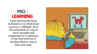 PRO :
LEARNING
Upon knowing the brain
inclination or to which brain
a person is ‘affiliated’, he or
she could think of ways to
boost strengths and
compensate for weaknesses.
It may lead someone to
develop effective ways to
learn and study.
 