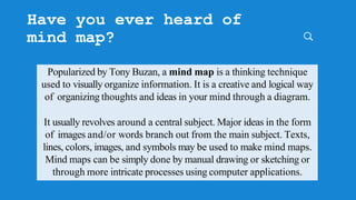 Have you ever heard of
mind map?
Popularized by Tony Buzan, a mind map is a thinking technique
used to visually organize information. It is a creative and logical way
of organizing thoughts and ideas in your mind through a diagram.
It usually revolves around a central subject. Major ideas in the form
of images and/or words branch out from the main subject. Texts,
lines, colors, images, and symbols may be used to make mind maps.
Mind maps can be simply done by manual drawing or sketching or
through more intricate processes using computer applications.
 