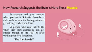 New Research Suggests the Brain is More like a Muscle
It changes and gets stronger
when you use it. Scientists have been
able to show how the brain grows and
gets stronger when you learn.
A person who can’t lift 20 lbs
when they start exercising can get
strong enough to lift 100 lbs after
working out for a long time.
“Use it or lose it!”
 