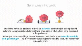Inside the cortex of brain are billions of neurons connecting in a complicated
network. Communication between these brain cells is what allows us to think and
solve problems.
When you learn new things, these tiny connections in the brain actually multiply
and get stronger. The more that you challenge your mind to learn, the more your
brain cells grow.
 