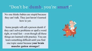 “Don’t be dumb, you’re smart!”
No one thinks babies are stupid because
they can’t talk. They just haven’t learned
how to yet.
Some people will call a person dumb if
they can’t solve problems or spell a word
right, or read fast – even though all these
things are learned with practice. You can
learn something difficult until you find
one topic easier because your brain
muscles gotten stronger!
 