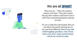 We are all SMART
When one say – “That’s the smartest
student in the class”. They don’t realize
that any other students could learn to do as
well if they exercised and practice studying
as much.
No one is really that well-rounded. But you
can achieve this goal by learning how to
use your brain effectively. Boost it up with
mind boggling questions, read a book,
learn some facts, make good decisions
and devise an idea or plan.
 