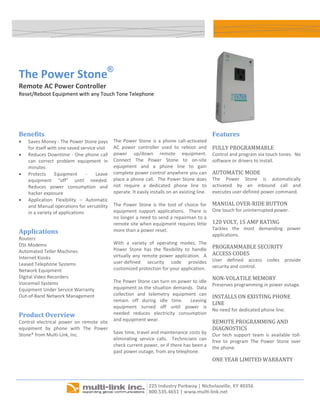  




    The Power Stone®
    Remote AC Power Controller 
    Reset/Reboot Equipment with any Touch Tone Telephone 
     



                                                                                                                                   
                                                     
    Benefits                                                                                             Features 
    •   Saves Money ‐ The Power Stone pays          The  Power  Stone  is  a  phone  call‐activated 
        for itself with one saved service visit     AC  power  controller  used  to  reboot  and         FULLY PROGRAMMABLE 
    •   Reduces Downtime ‐ One phone call           power  up/down  remote  equipment.                   Control and program via touch tones.  No 
        can  correct  problem  equipment  in        Connect  The  Power  Stone  to  on‐site              software or drivers to install. 
        minutes                                     equipment  and  a  phone  line  to  gain 
    •   Protects  Equipment  ‐  Leave               complete power control anywhere you can              AUTOMATIC MODE 
        equipment  “off”  until  needed.            place a phone call.  The Power Stone does            The  Power  Stone  is  automatically 
        Reduces  power  consumption  and            not  require  a  dedicated  phone  line  to          activated  by  an  inbound  call  and 
        hacker exposure                             operate. It easily installs on an existing line.     executes user‐defined power command. 
    •   Application  Flexibility  –  Automatic       
        and Manual operations for versatility       The  Power  Stone  is  the  tool  of  choice  for    MANUAL OVER‐RIDE BUTTON 
        in a variety of applications                equipment  support  applications.    There  is       One touch for uninterrupted power. 
                                                    no longer a need to send a repairman to a 
                                                    remote site when equipment requires little           120 VOLT, 15 AMP RATING 
                                                                                                         Tackles  the  most  demanding  power 
    Applications                                    more than a power reset. 
                                                                                                         applications. 
    Routers                                          
    DSL Modems                                      With  a  variety  of  operating  modes,  The 
                                                    Power  Stone  has  the  flexibility  to  handle      PROGRAMMABLE SECURITY 
    Automated Teller Machines                                                                            ACCESS CODES 
    Internet Kiosks                                 virtually  any  remote  power  application.    A 
                                                    user‐defined  security  code  provides               User  defined  access  codes  provide 
    Leased Telephone Systems                                                                             security and control. 
    Network Equipment                               customized protection for your application.  
    Digital Video Recorders                          
                                                    The Power Stone can turn on power to idle 
                                                                                                         NON‐VOLATILE MEMORY 
    Voicemail Systems                                                                                    Preserves programming in power outage. 
    Equipment Under Service Warranty                equipment as the situation demands.  Data 
                                                    collection  and  telemetry  equipment  can 
    Out‐of‐Band Network Management                                                                       INSTALLS ON EXISTING PHONE 
                                                    remain  off  during  idle  time.    Leaving 
                                                                                                         LINE 
                                                    equipment  turned  off  until  power  is 
                                                                                                         No need for dedicated phone line. 
    Product Overview                                needed  reduces  electricity  consumption 
    Control  electrical  power  on  remote  site    and equipment wear.                                  REMOTE PROGRAMMING AND 
                                                     
    equipment  by  phone  with  The  Power                                                               DIAGNOSTICS 
    Stone® from Multi‐Link, Inc.                    Save time, travel and maintenance costs by           Our  tech  support  team  is  available  toll‐
                                                    eliminating  service  calls.    Technicians  can     free  to  program  The  Power  Stone  over 
                                                    check current power, or if there has been a          the phone. 
                                                    past power outage, from any telephone. 
                                                                                                         ONE YEAR LIMITED WARRANTY  
                                                                                                          




                                                                                                                               
 