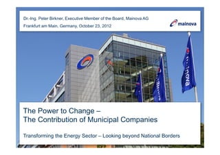Dr.-Ing. Peter Birkner, Executive Member of the Board, Mainova AG
Frankfurt am Main, Germany, October 23, 2012




The Power to Change –
The Contribution of Municipal Companies

Transforming the Energy Sector – Looking beyond National Borders
 