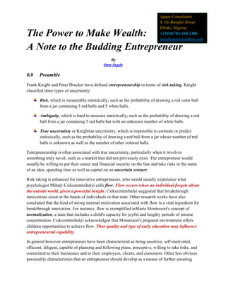 The Power to Make Wealth:
A Note to the Budding Entrepreneur
By
Peter Anyebe
0.0 Preamble
Frank Knight and Peter Drucker have defined entrepreneurship in terms of risk-taking. Knight
classified three types of uncertainty:
Risk, which is measurable statistically; such as the probability of drawing a red color ball
from a jar containing 5 red balls and 5 white balls.
Ambiguity, which is hard to measure statistically; such as the probability of drawing a red
ball from a jar containing 5 red balls but with an unknown number of white balls.
True uncertainty or Knightian uncertainty, which is impossible to estimate or predict
statistically, such as the probability of drawing a red ball from a jar whose number of red
balls is unknown as well as the number of other colored balls.
Entrepreneurship is often associated with true uncertainty, particularly when it involves
something truly novel, such as a market that did not previously exist. The entrepreneur would
usually be willing to put their career and financial security on the line and take risks in the name
of an idea, spending time as well as capital on an uncertain venture.
Risk taking is enhanced for innovative entrepreneurs, who would usually experience what
psychologist Mihaly Csikszentmihalyi calls flow. Flow occurs when an individual forgets about
the outside world, given a powerful insight. Csikszentmihalyi suggested that breakthrough
innovations occur at the hands of individuals in that state. Other research works have also
concluded that the kind of strong internal motivation associated with flow is a vital ingredient for
breakthrough innovation. For instance, flow is exemplified inMaria Montessori's concept of
normalization, a state that includes a child's capacity for joyful and lengthy periods of intense
concentration. Csikszentmihalyi acknowledged that Montessori's prepared environment offers
children opportunities to achieve flow. Thus quality and type of early education may influence
entrepreneurial capability.
In general however entrepreneurs have been characterized as being assertive, self-motivated,
efficient, diligent, capable of planning and following plans, perceptive, willing to take risks, and
committed to their businesses and to their employees, clients, and customers. Other less obvious
personality characteristics that an entrepreneur should develop as a means of further ensuring
Agape Consultants
8, De-Bangler Street
Gboko, Nigeria
+234(0)703-430-2486
anyebepeter@yahoo.com
 