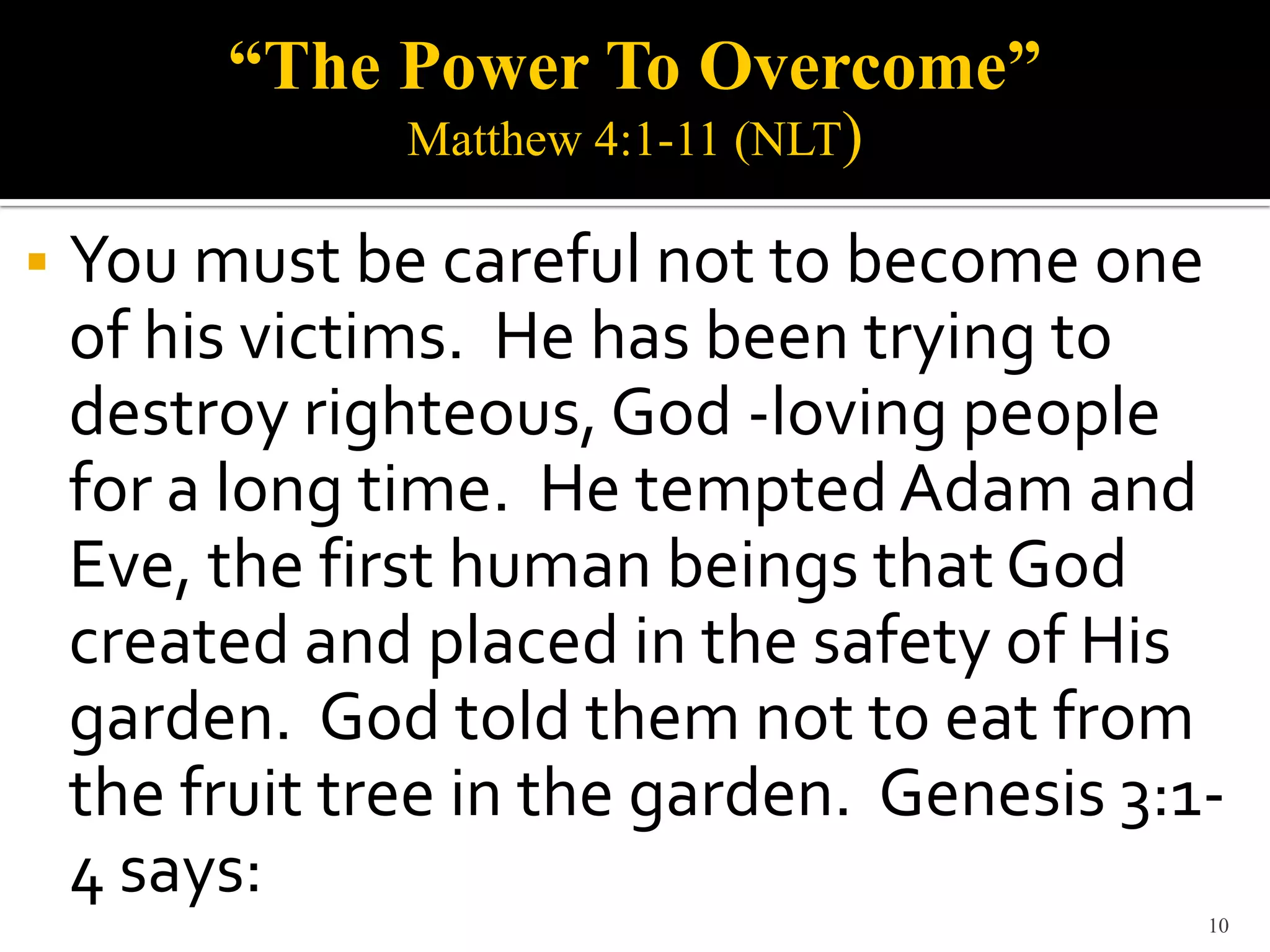“The Power To Overcome”
                Matthew 4:1-11 (NLT)

   You must be careful not to become one
    of his victims. He has been trying to
    destroy righteous, God -loving people
    for a long time. He tempted Adam and
    Eve, the first human beings that God
    created and placed in the safety of His
    garden. God told them not to eat from
    the fruit tree in the garden. Genesis 3:1-
    4 says:
                                             10
 