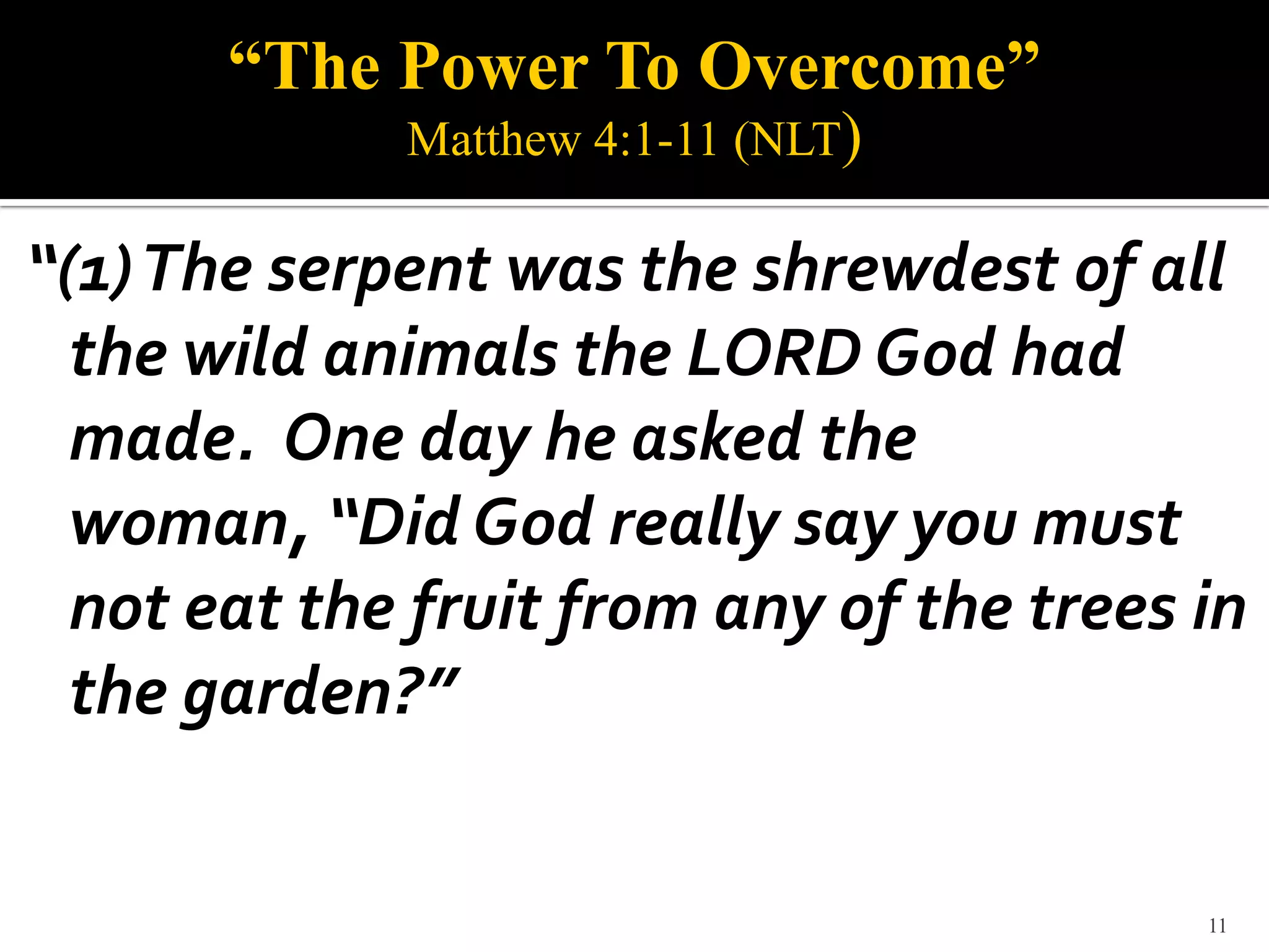 “The Power To Overcome”
             Matthew 4:1-11 (NLT)

“(1) The serpent was the shrewdest of all
  the wild animals the LORD God had
  made. One day he asked the
  woman, “Did God really say you must
  not eat the fruit from any of the trees in
  the garden?”


                                          11
 