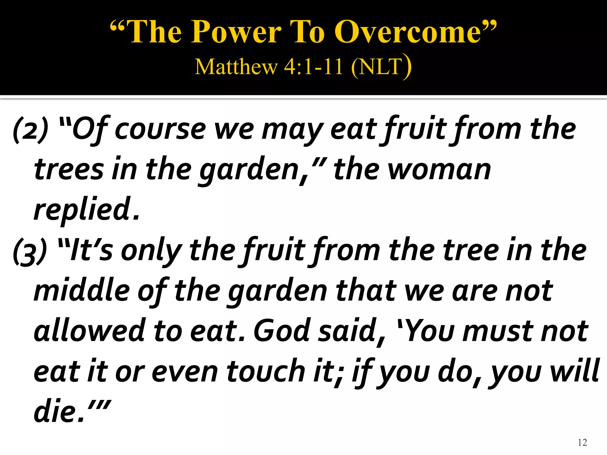 “The Power To Overcome”
              Matthew 4:1-11 (NLT)

(2) “Of course we may eat fruit from the
  trees in the garden,” the woman
  replied.
(3) “It’s only the fruit from the tree in the
  middle of the garden that we are not
  allowed to eat. God said, ‘You must not
  eat it or even touch it; if you do, you will
  die.’”
                                            12
 