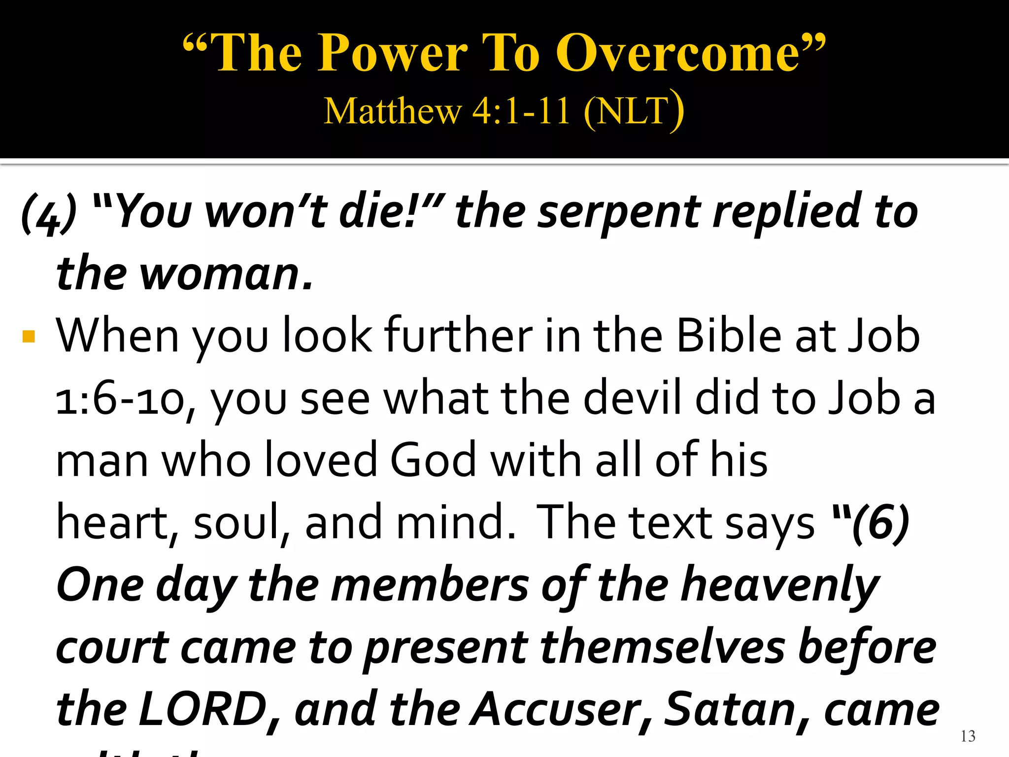 “The Power To Overcome”
              Matthew 4:1-11 (NLT)

(4) “You won’t die!” the serpent replied to
  the woman.
 When you look further in the Bible at Job
  1:6-10, you see what the devil did to Job a
  man who loved God with all of his
  heart, soul, and mind. The text says “(6)
  One day the members of the heavenly
  court came to present themselves before
  the LORD, and the Accuser, Satan, came        13
 