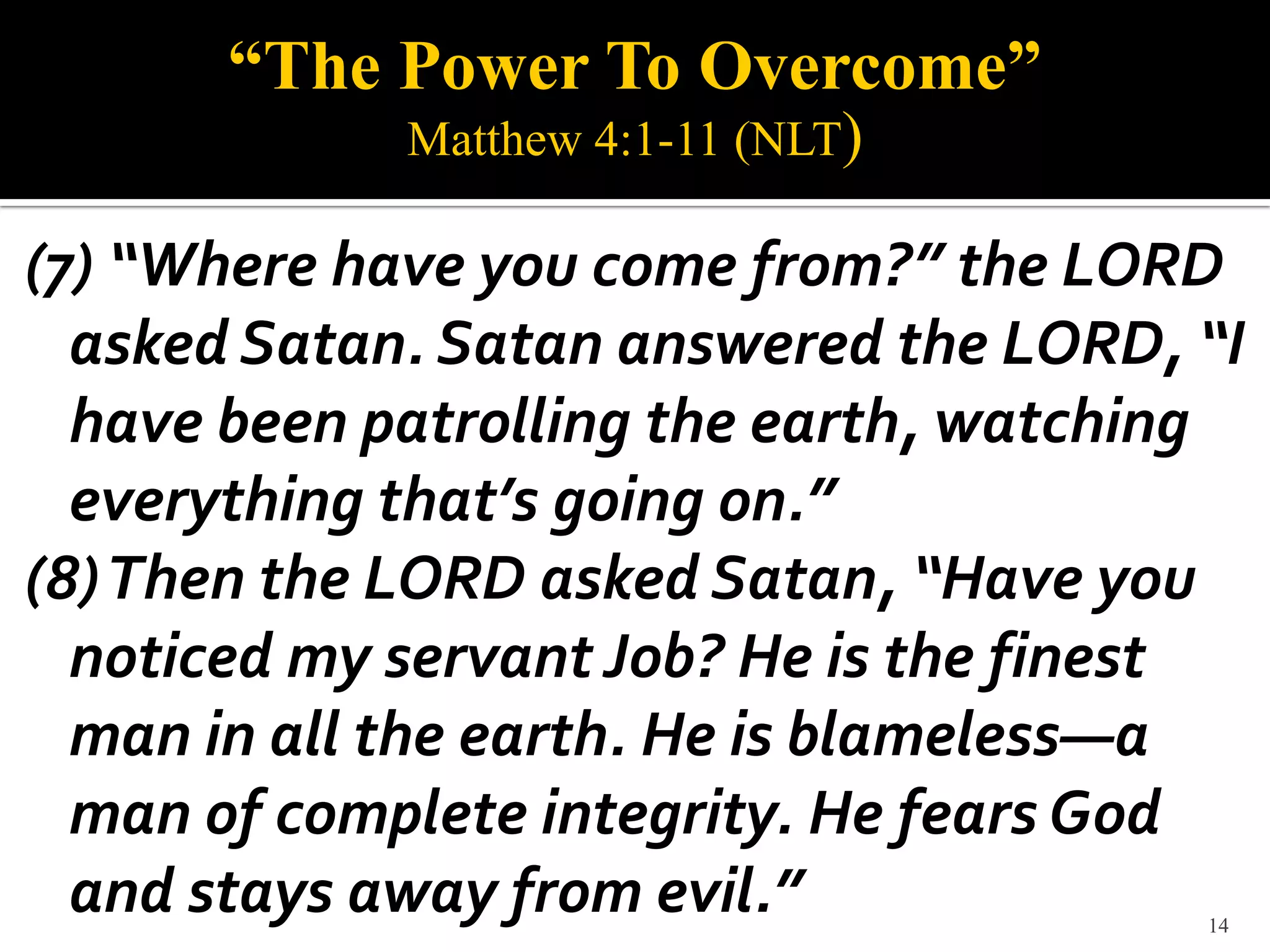 “The Power To Overcome”
             Matthew 4:1-11 (NLT)

(7) “Where have you come from?” the LORD
  asked Satan. Satan answered the LORD, “I
  have been patrolling the earth, watching
  everything that’s going on.”
(8) Then the LORD asked Satan, “Have you
  noticed my servant Job? He is the finest
  man in all the earth. He is blameless—a
  man of complete integrity. He fears God
  and stays away from evil.”            14
 