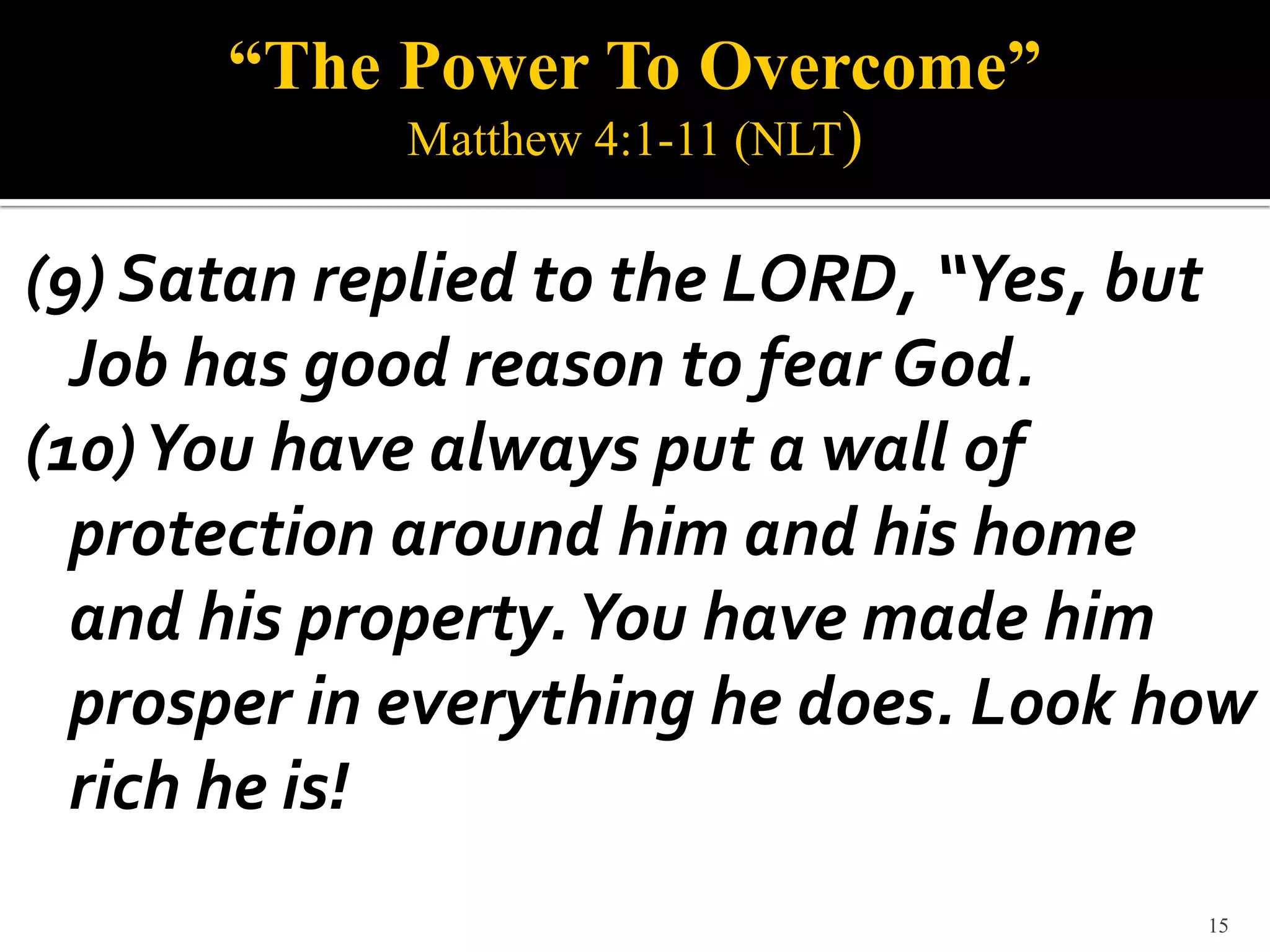 “The Power To Overcome”
            Matthew 4:1-11 (NLT)

(9) Satan replied to the LORD, “Yes, but
  Job has good reason to fear God.
(10) You have always put a wall of
  protection around him and his home
  and his property. You have made him
  prosper in everything he does. Look how
  rich he is!
                                       15
 