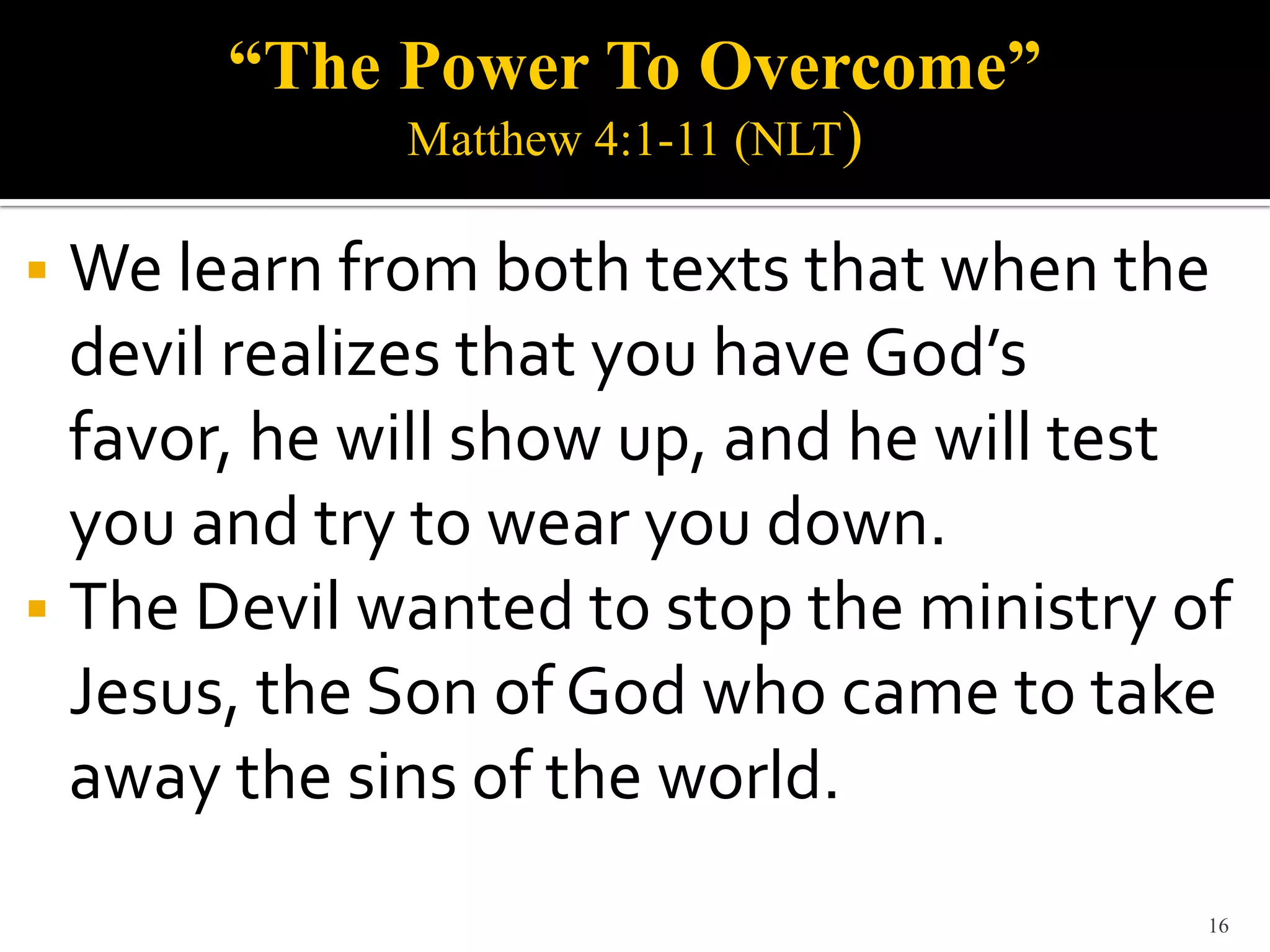 “The Power To Overcome”
             Matthew 4:1-11 (NLT)

 We learn from both texts that when the
  devil realizes that you have God’s
  favor, he will show up, and he will test
  you and try to wear you down.
 The Devil wanted to stop the ministry of
  Jesus, the Son of God who came to take
  away the sins of the world.
                                         16
 