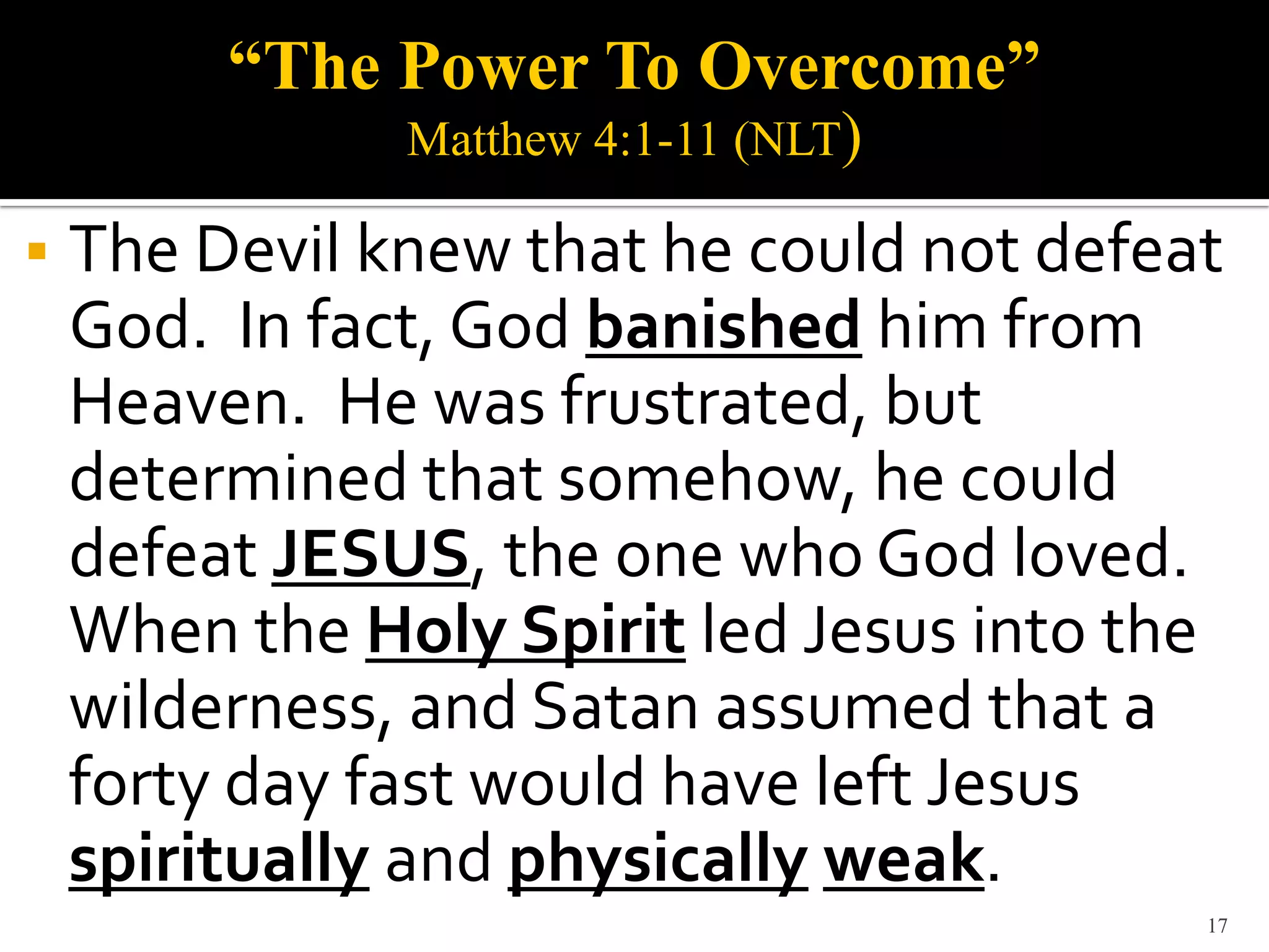 “The Power To Overcome”
               Matthew 4:1-11 (NLT)

   The Devil knew that he could not defeat
    God. In fact, God banished him from
    Heaven. He was frustrated, but
    determined that somehow, he could
    defeat JESUS, the one who God loved.
    When the Holy Spirit led Jesus into the
    wilderness, and Satan assumed that a
    forty day fast would have left Jesus
    spiritually and physically weak.
                                          17
 